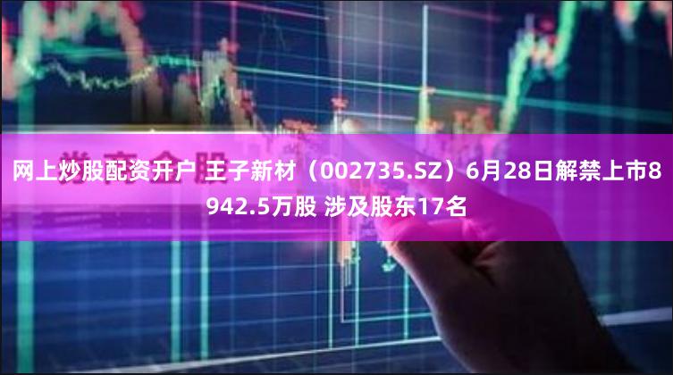 网上炒股配资开户 王子新材（002735.SZ）6月28日解禁上市8942.5万股 涉及股东17名