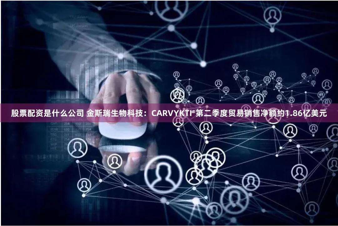 股票配资是什么公司 金斯瑞生物科技：CARVYKTI®第二季度贸易销售净额约1.86亿美元