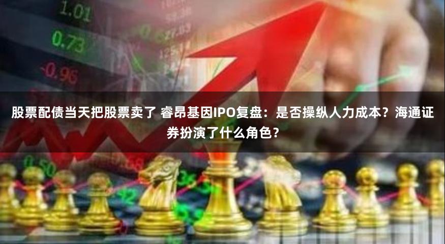 股票配债当天把股票卖了 睿昂基因IPO复盘：是否操纵人力成本？海通证券扮演了什么角色？