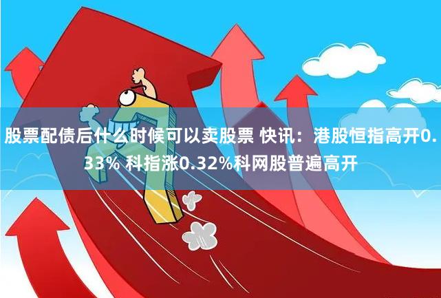 股票配债后什么时候可以卖股票 快讯：港股恒指高开0.33% 科指涨0.32%科网股普遍高开