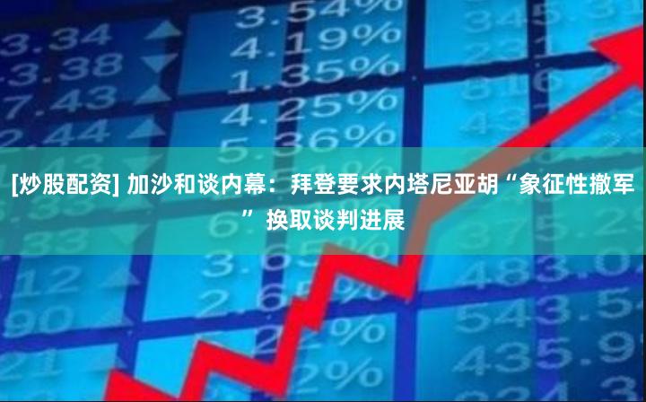 [炒股配资] 加沙和谈内幕：拜登要求内塔尼亚胡“象征性撤军” 换取谈判进展