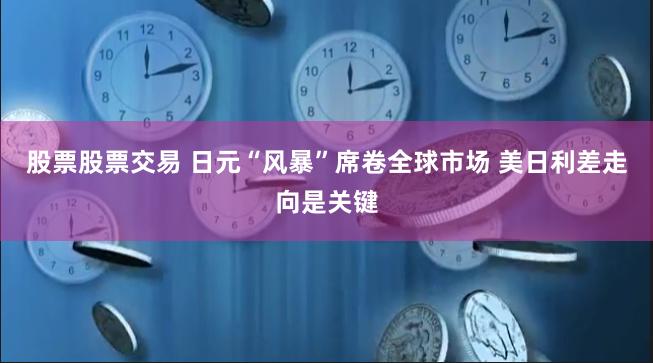 股票股票交易 日元“风暴”席卷全球市场 美日利差走向是关键