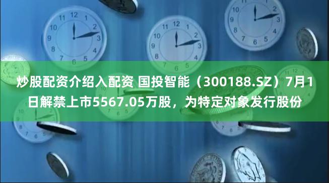 炒股配资介绍入配资 国投智能（300188.SZ）7月1日解禁上市5567.05万股，为特定对象发行股份