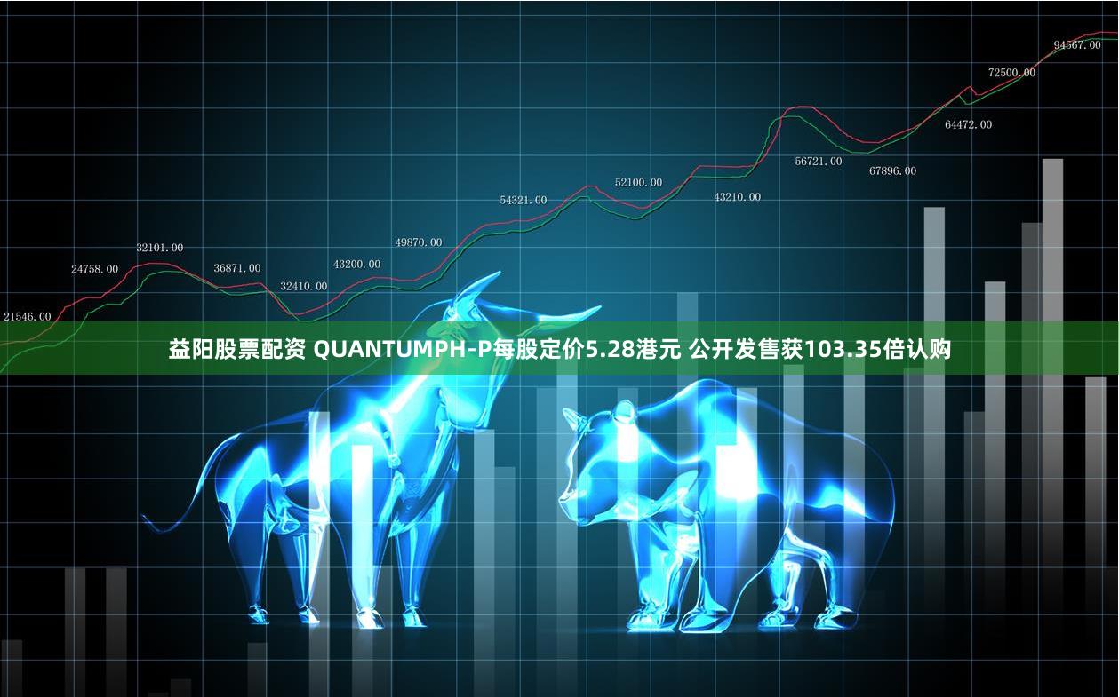 益阳股票配资 QUANTUMPH-P每股定价5.28港元 公开发售获103.35倍认购