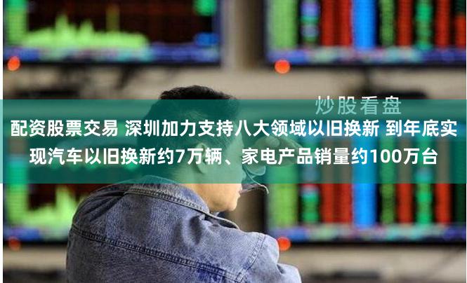 配资股票交易 深圳加力支持八大领域以旧换新 到年底实现汽车以旧换新约7万辆、家电产品销量约100万台